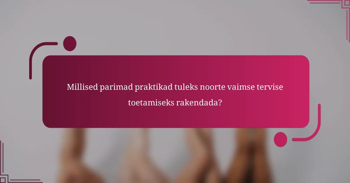 Millised parimad praktikad tuleks noorte vaimse tervise toetamiseks rakendada?